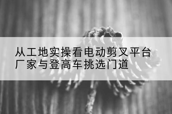 大冶电动剪叉升降平台厂家-从工地实操看电动剪叉平台厂家与登高车挑选门道