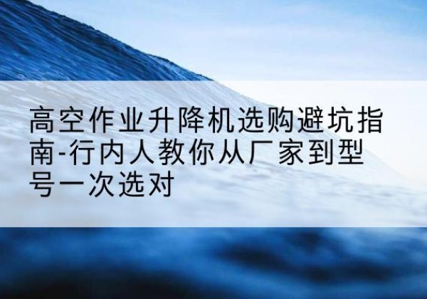 大冶升降平台厂家-高空作业升降机选购避坑指南-行内人教你从厂家到型号一次选对