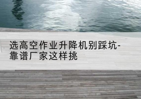 大冶剪叉式升降机厂家-选高空作业升降机别踩坑-靠谱厂家这样挑