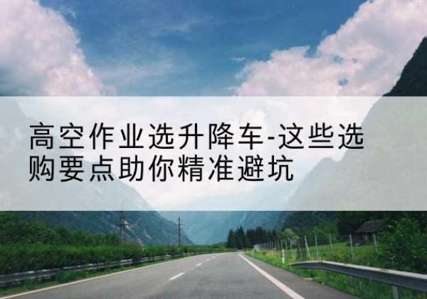 大冶升降车厂家-高空作业选升降车-这些选购要点助你*避坑