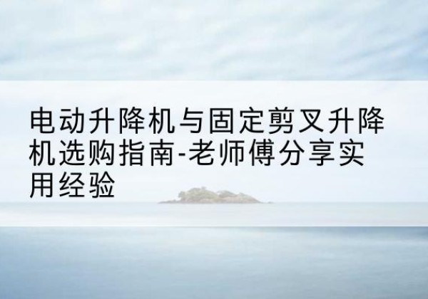 大冶电动升降机怎么选-电动升降机与固定剪叉升降机选购指南-老师傅分享实用经验