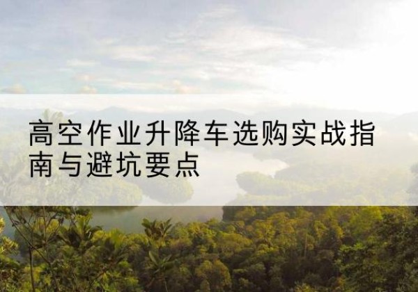 大冶升降车怎么选-高空作业升降车选购实战指南与避坑要点