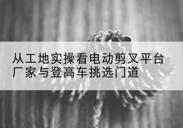大冶电动剪叉升降平台厂家-从工地实操看电动剪叉平台厂家与登高车挑选门道