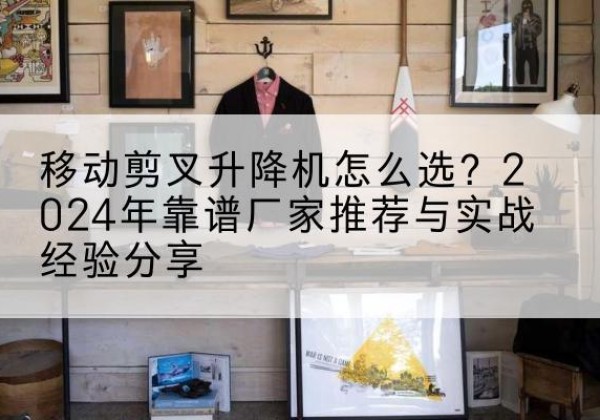 大冶升降平台厂家推荐-移动剪叉升降机怎么选？2024年靠谱厂家推荐与实战经验分享